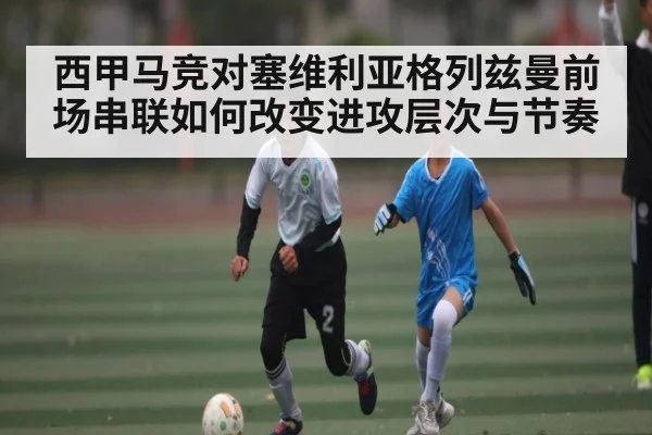 西甲马竞对塞维利亚格列兹曼前场串联如何改变进攻层次与节奏